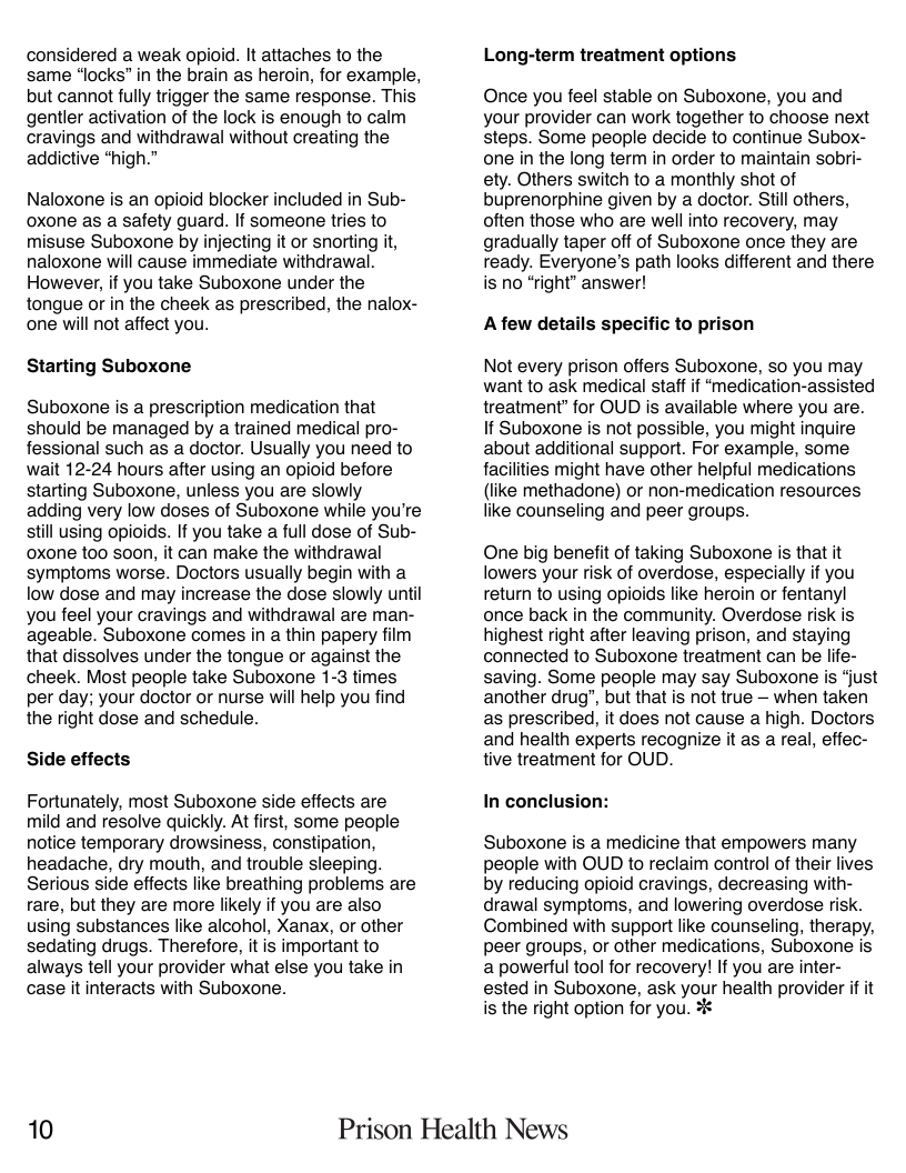 considered a weak opioid. It attaches to the same *locks” in the brain as heroin, for example, but cannot fully trigger the same response. This gentler activation of the lock is enough to calm cravings and withdrawal without creating the addictive *high.”  Naloxone i an opioid blocker included in Sub- oxone as a safety guard. If someone tries to misuse Suboxone by injecting it or snorting t, naloxone will cause immediate withdrawal. However, if you take Suboxone under the tongue o in the cheek as prescribed, the nalox- one will not affect you.  Starting Suboxone  Suboxone is a prescription medication that should be managed by a trained medical pro- fessional such as a doctor. Usually you need to wait 1224 hours after using an opioid before starting Suboxone, unless you are slowly adding very low doses of Suboxone while you’re still using opioids. If you take a full dose of Sub- oxone too soon, it can make the withdrawal symptoms worse. Doctors usually begin with a low dose and may increase the dose slowly until you feel your cravings and withdrawal are man- ageable. Suboxone comes in a thin papery film that dissolves under the tongue or against the cheek. Most people take Suboxone 1-3 times per day; your doctor or nurse will help you find the right dose and schedule.  Side effects  Fortunately, most Suboxone side effects are mild and resolve quickly. At first, some people notice temporary drowsiness, constipation, headache, dry mouth, and trouble sleeping. Serious side effects like breathing problems are rare, but they are more likely if you are also using substances like alcohol, Xanax, or other sedating drugs. Therefore, it is important to always tell your provider what else you take in case it interacts with Suboxone.  Long-term treatment options  Once you feel stable on Suboxone, you and your provider can work together to choose next steps. Some people decide to continue Subox- one in the long term in order to maintain sobri- ety. Others switch to a monthly shot of buprenorphine given by a doctor. Stil others, often those who are well into recovery, may gradually taper off of Suboxone once they are ready. Everyone’s path looks different and there is no “right” answer!  Afew details specific to prison  Not every prison offers Suboxone, so you may want to ask medical staff if “medication-assisted treatment” for OUD is available where you are. If Suboxone is not possible, you might inquire about additional support. For example, some facilities might have other helpful medications (like methadone) or non-medication resources like counseling and peer groups.  One big benefit of taking Suboxone is that it lowers your risk of overdose, especially if you return to using opioids like heroin or fentanyl once back in the community. Overdose risk is highest right after leaving prison, and staying connected to Suboxone treatment can be life- saving. Some people may say Suboxone is *just another drug”, but that is not true — when taken as prescribed, it does not cause a high. Doctors and health experts recognize it as a real, effec- tive treatment for OUD.  In conclusion:  Suboxone is a medicine that empowers many people with OUD to reclaim control of their lives by reducing opioid cravings, decreasing with- drawal symptoms, and lowering overdose risk. Combined with support like counseling, therapy, peer groups, or other medications, Suboxone is a powerful tool for recovery! If you are inter- ested in Suboxone, ask your health provider if it is the right option for you. %  10 Prison Health News 